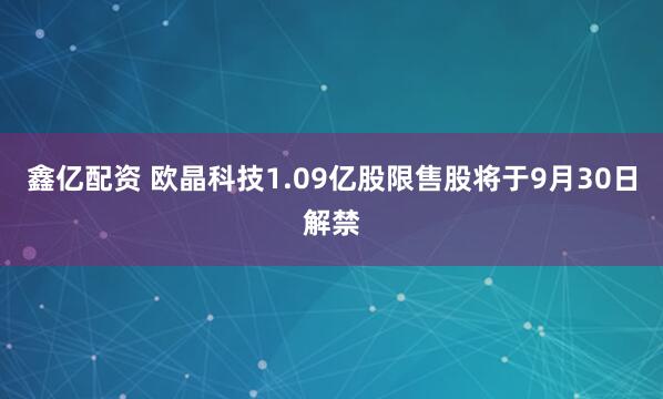 鑫亿配资 欧晶科技1.09亿股限售股将于9月30日解禁