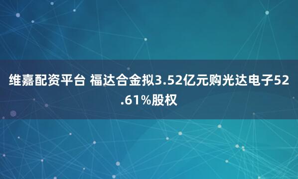 维嘉配资平台 福达合金拟3.52亿元购光达电子52.61%股权