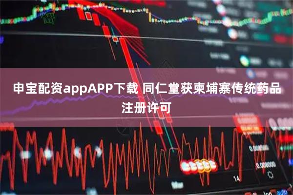 申宝配资appAPP下载 同仁堂获柬埔寨传统药品注册许可