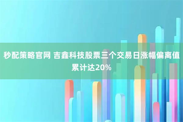 秒配策略官网 吉鑫科技股票三个交易日涨幅偏离值累计达20%
