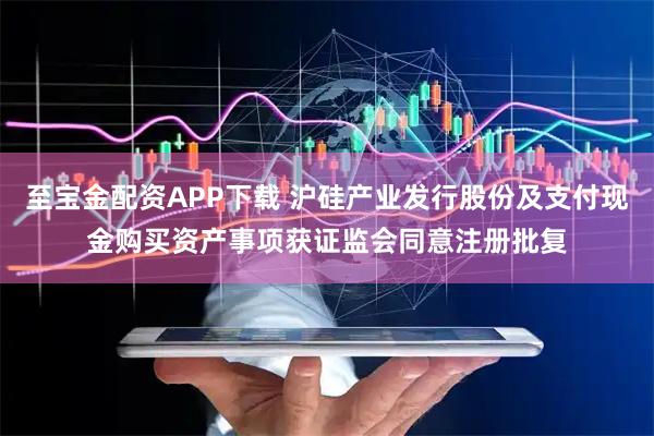 至宝金配资APP下载 沪硅产业发行股份及支付现金购买资产事项获证监会同意注册批复