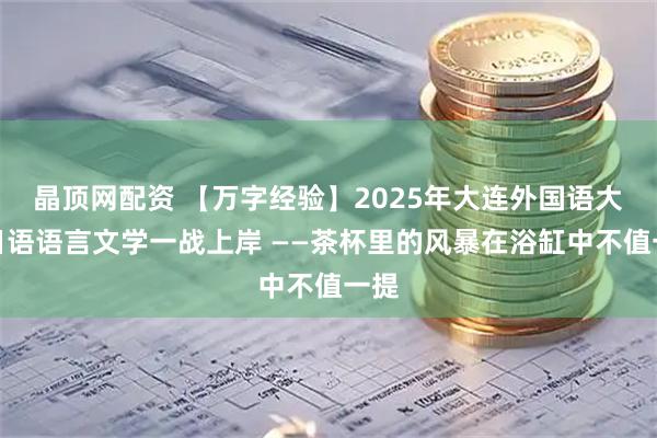 晶顶网配资 【万字经验】2025年大连外国语大学日语语言文学一战上岸 ——茶杯里的风暴在浴缸中不值一提