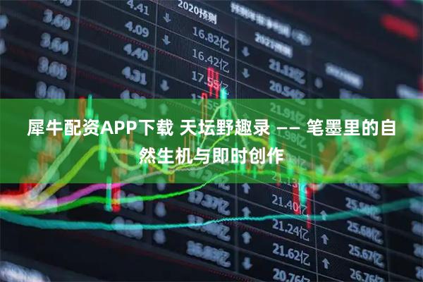 犀牛配资APP下载 天坛野趣录 —— 笔墨里的自然生机与即时创作
