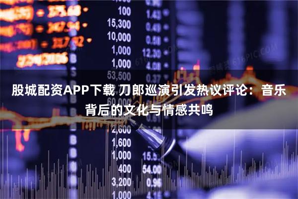 股城配资APP下载 刀郎巡演引发热议评论：音乐背后的文化与情感共鸣