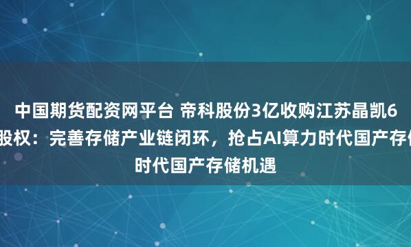 中国期货配资网平台 帝科股份3亿收购江苏晶凯62.5%股权：完善存储产业链闭环，抢占AI算力时代国产存储机遇