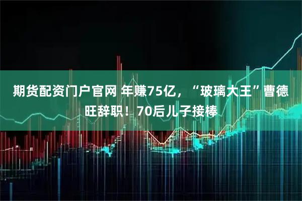 期货配资门户官网 年赚75亿，“玻璃大王”曹德旺辞职！70后儿子接棒