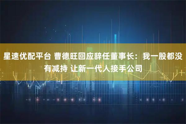 星速优配平台 曹德旺回应辞任董事长：我一股都没有减持 让新一代人接手公司
