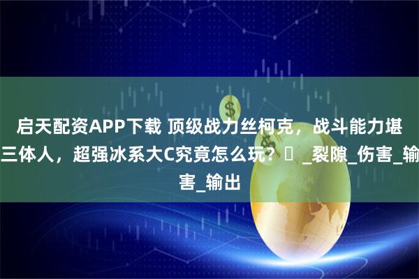 启天配资APP下载 顶级战力丝柯克，战斗能力堪比三体人，超强冰系大C究竟怎么玩？‌_裂隙_伤害_输出