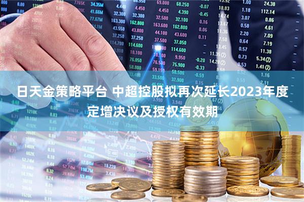 日天金策略平台 中超控股拟再次延长2023年度定增决议及授权有效期