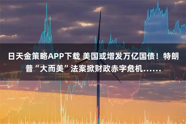 日天金策略APP下载 美国或增发万亿国债!特朗普“大而美”法案掀财政赤字危机……