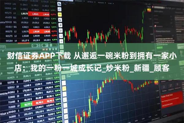 财信证券APP下载 从邂逅一碗米粉到拥有一家小店:我的一粉一城成长记_炒米粉_新疆_顾客