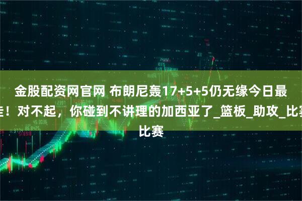 金股配资网官网 布朗尼轰17+5+5仍无缘今日最佳！对不起，你碰到不讲理的加西亚了_篮板_助攻_比赛