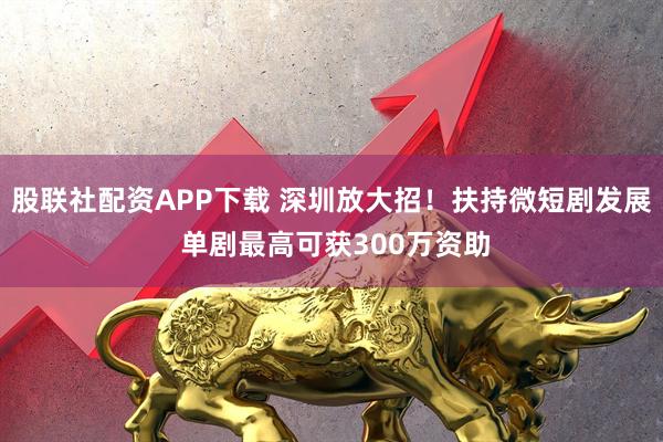 股联社配资APP下载 深圳放大招!扶持微短剧发展 单剧最高可获300万资助