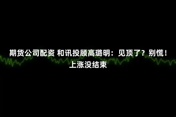 期货公司配资 和讯投顾高璐明：见顶了？别慌！上涨没结束
