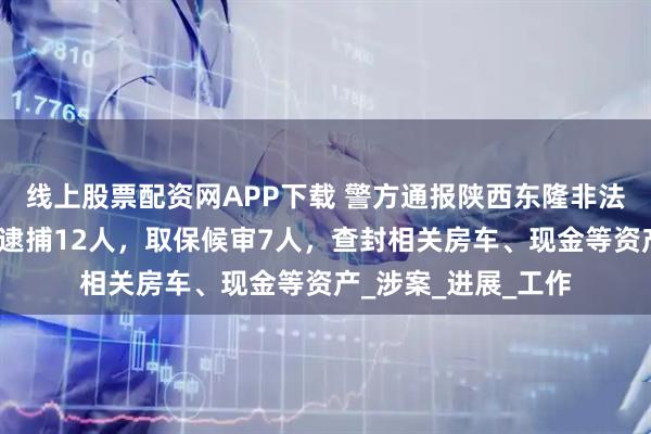 线上股票配资网APP下载 警方通报陕西东隆非法吸收公众存款案:逮捕12人,取保候审7人,查封相关房车、现金等资产_涉案_进展_工作