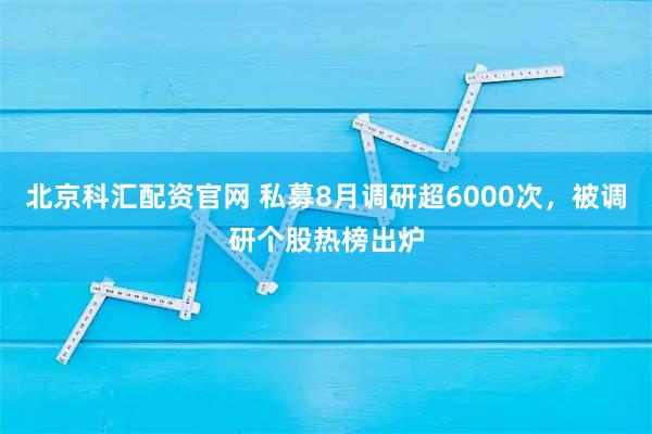 北京科汇配资官网 私募8月调研超6000次,被调研个股热榜出炉