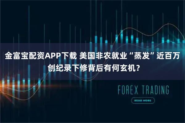 金富宝配资APP下载 美国非农就业“蒸发”近百万 创纪录下修背后有何玄机?