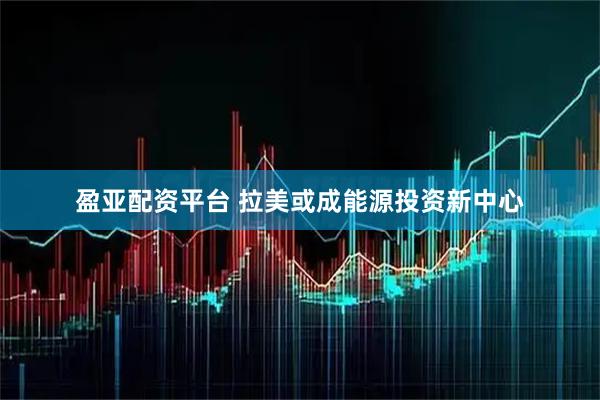 盈亚配资平台 拉美或成能源投资新中心