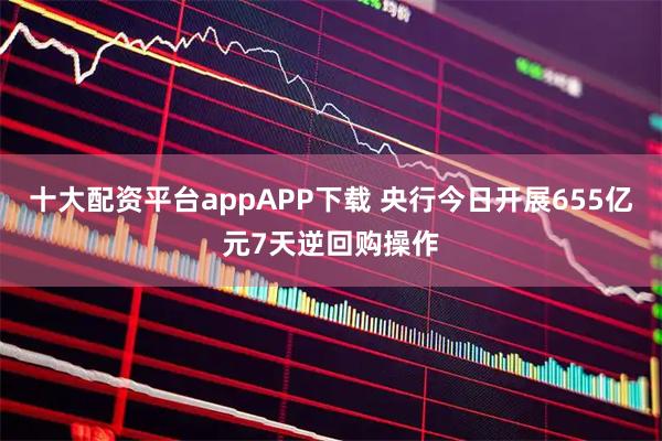 十大配资平台appAPP下载 央行今日开展655亿元7天逆回购操作