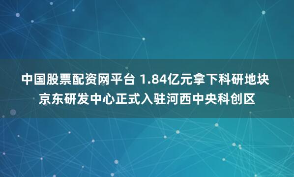 中国股票配资网平台 1.84亿元拿下科研地块 京东研发中心正式入驻河西中央科创区