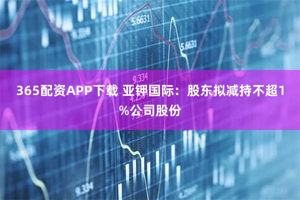 365配资APP下载 亚钾国际：股东拟减持不超1%公司股份