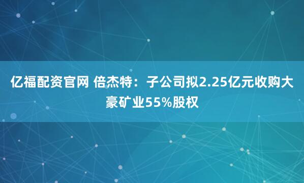 亿福配资官网 倍杰特：子公司拟2.25亿元收购大豪矿业55%股权