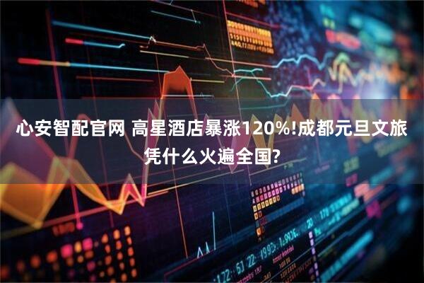 心安智配官网 高星酒店暴涨120%!成都元旦文旅凭什么火遍全国?