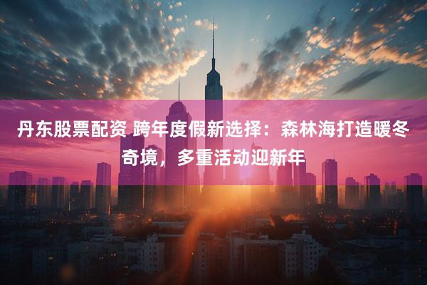 丹东股票配资 跨年度假新选择：森林海打造暖冬奇境，多重活动迎新年