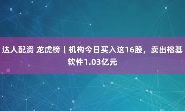 达人配资 龙虎榜丨机构今日买入这16股，卖出榕基软件1.03亿元