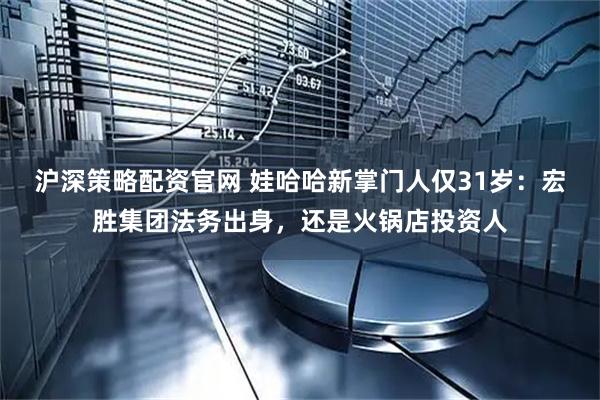 沪深策略配资官网 娃哈哈新掌门人仅31岁：宏胜集团法务出身，还是火锅店投资人