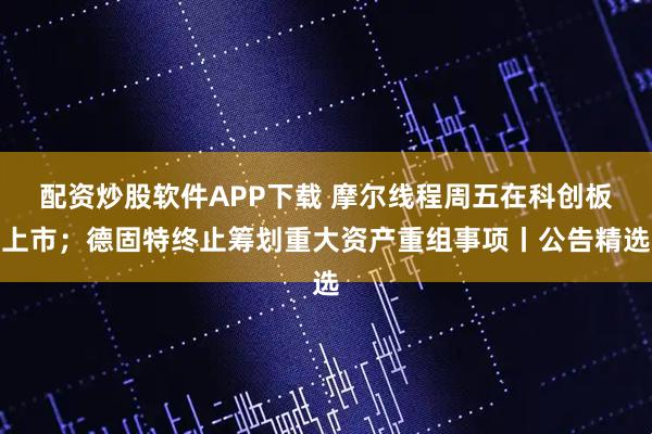 配资炒股软件APP下载 摩尔线程周五在科创板上市；德固特终止筹划重大资产重组事项丨公告精选