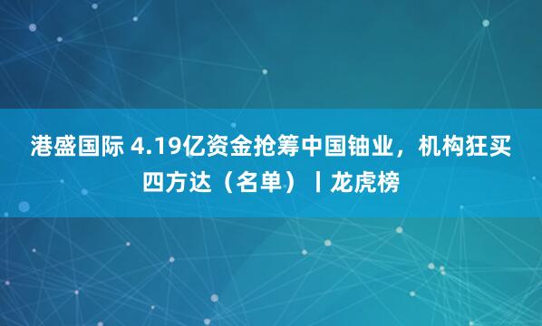 港盛国际 4.19亿资金抢筹中国铀业，机构狂买四方达（名单）丨龙虎榜