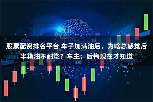 股票配资排名平台 车子加满油后，为啥总感觉后半箱油不耐烧？车主：后悔现在才知道