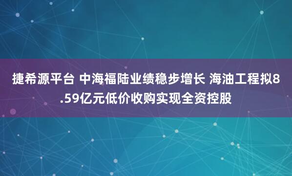 捷希源平台 中海福陆业绩稳步增长 海油工程拟8.59亿元低价收购实现全资控股