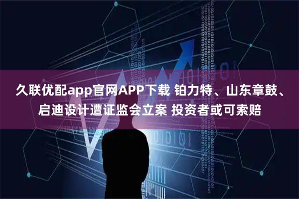 久联优配app官网APP下载 铂力特、山东章鼓、启迪设计遭证监会立案 投资者或可索赔