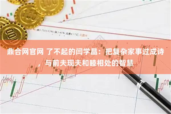 鼎合网官网 了不起的闫学晶：把复杂家事过成诗，与前夫现夫和睦相处的智慧