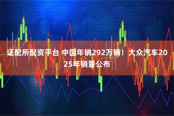 证配所配资平台 中国年销292万辆！大众汽车2025年销量公布