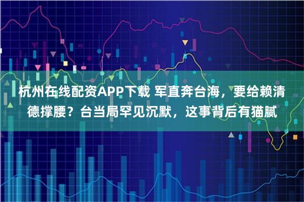 杭州在线配资APP下载 军直奔台海，要给赖清德撑腰？台当局罕见沉默，这事背后有猫腻
