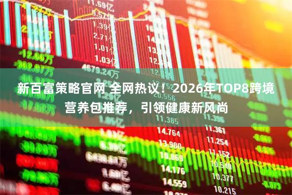 新百富策略官网 全网热议！2026年TOP8跨境营养包推荐，引领健康新风尚
