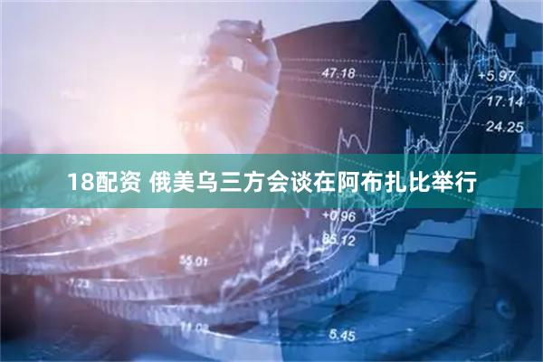 18配资 俄美乌三方会谈在阿布扎比举行