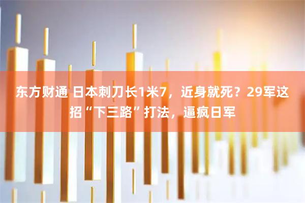 东方财通 日本刺刀长1米7，近身就死？29军这招“下三路”打法，逼疯日军