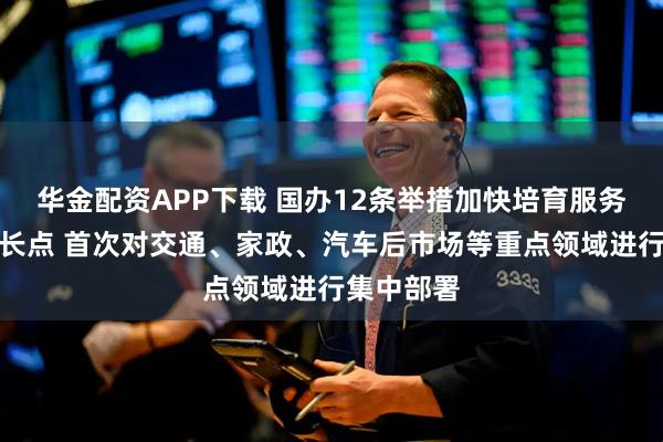 华金配资APP下载 国办12条举措加快培育服务消费新增长点 首次对交通、家政、汽车后市场等重点领域进行集中部署