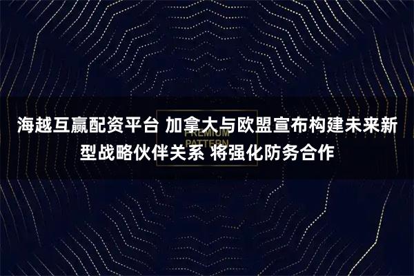 海越互赢配资平台 加拿大与欧盟宣布构建未来新型战略伙伴关系 将强化防务合作