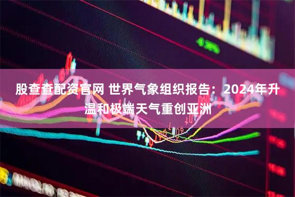 股查查配资官网 世界气象组织报告：2024年升温和极端天气重创亚洲