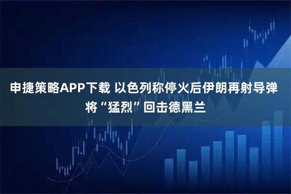 申捷策略APP下载 以色列称停火后伊朗再射导弹 将“猛烈”回击德黑兰