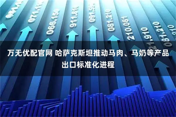 万无优配官网 哈萨克斯坦推动马肉、马奶等产品出口标准化进程