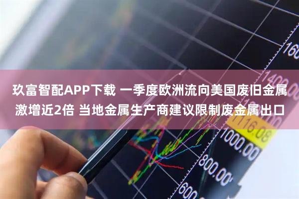 玖富智配APP下载 一季度欧洲流向美国废旧金属激增近2倍 当地金属生产商建议限制废金属出口