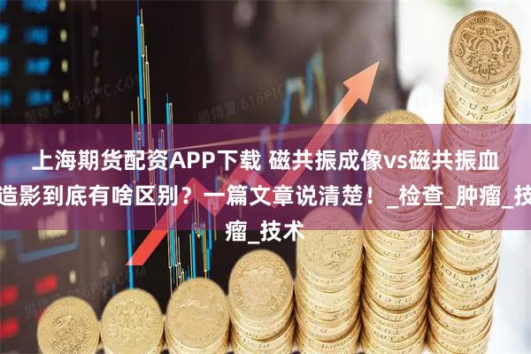 上海期货配资APP下载 磁共振成像vs磁共振血管造影到底有啥区别？一篇文章说清楚！_检查_肿瘤_技术