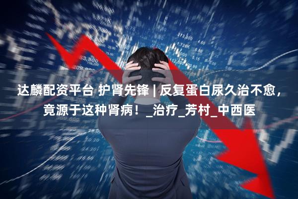 达麟配资平台 护肾先锋 | 反复蛋白尿久治不愈，竟源于这种肾病！_治疗_芳村_中西医