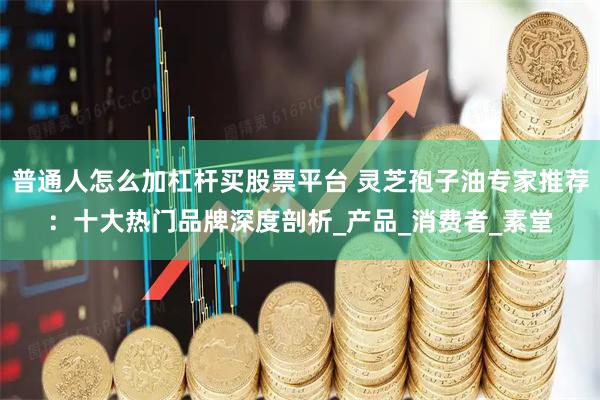 普通人怎么加杠杆买股票平台 灵芝孢子油专家推荐：十大热门品牌深度剖析_产品_消费者_素堂